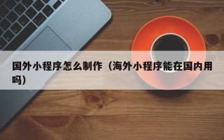 信阳国外小程序怎么制作（海外小程序能在国内用吗）